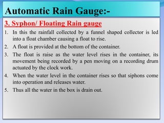 Automatic Rain Gauge:-
3. Syphon/ Floating Rain gauge
1. In this the rainfall collected by a funnel shaped collector is led
into a float chamber causing a float to rise.
2. A float is provided at the bottom of the container.
3. The float is raise as the water level rises in the container, its
movement being recorded by a pen moving on a recording drum
actuated by the clock work.
4. When the water level in the container rises so that siphons come
into operation and releases water.
5. Thus all the water in the box is drain out.
 