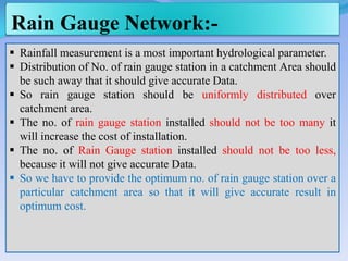 Rain Gauge Network:-
 Rainfall measurement is a most important hydrological parameter.
 Distribution of No. of rain gauge station in a catchment Area should
be such away that it should give accurate Data.
 So rain gauge station should be uniformly distributed over
catchment area.
 The no. of rain gauge station installed should not be too many it
will increase the cost of installation.
 The no. of Rain Gauge station installed should not be too less,
because it will not give accurate Data.
 So we have to provide the optimum no. of rain gauge station over a
particular catchment area so that it will give accurate result in
optimum cost.
 