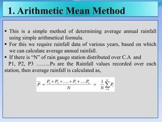 1. Arithmetic Mean Method
 This is a simple method of determining average annual rainfall
using simple arithmetical formula.
 For this we require rainfall data of various years, based on which
we can calculate average annual rainfall.
 If there is “N” of rain gauge station distributed over C.A and
P1, P2, P3 ……..Pn are the Rainfall values recorded over each
station, then average rainfall is calculated as,
 