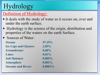 Hydrology
Definition of Hydrology:
 It deals with the study of water as it occurs on, over and
under the earth surface.
 Hydrology is the science of the origin, distribution and
properties of the waters on the earth Surface.
 Sources of Water:
Oceans 97.25%
Ice Caps and Glaciers 2.05%
Groundwater 0.68%
Lakes 0.01%
Soil Moisture 0.005%
Atmosphere 0.001%
Streams and Rivers 0.0001%
 