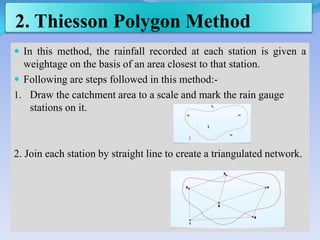2. Thiesson Polygon Method
 In this method, the rainfall recorded at each station is given a
weightage on the basis of an area closest to that station.
 Following are steps followed in this method:-
1. Draw the catchment area to a scale and mark the rain gauge
stations on it.
2. Join each station by straight line to create a triangulated network.
 