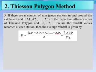 2. Thiesson Polygon Method
5. If there are n number of rain gauge stations in and around the
catchment and if A1 ,A2 , . . . ,An are the respective influence areas
of Thiesson Polygon and P1, P2, ….Pn are the rainfall values
recorded at each station then the average rainfall is given by
 