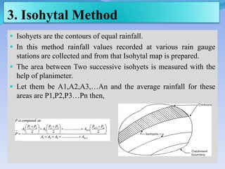 3. Isohytal Method
 Isohyets are the contours of equal rainfall.
 In this method rainfall values recorded at various rain gauge
stations are collected and from that Isohytal map is prepared.
 The area between Two successive isohyets is measured with the
help of planimeter.
 Let them be A1,A2,A3,…An and the average rainfall for these
areas are P1,P2,P3…Pn then,
 