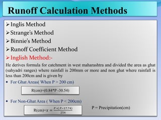 Runoff Calculation Methods
Inglis Method
Strange’s Method
Binnie’s Method
Runoff Coefficient Method
Inglish Method:-
He derives formula for catchment in west maharashtra and divided the area as ghat
(sahyadri ranges) where rainfall is 200mm or more and non ghat where rainfall is
less than 200cm and is given by
 For Ghat Areas( When P > 200 cm)
 For Non-Ghat Area ( When P < 200cm)
P = Precipitation(cm)
R(cm)=(0.84*P -30.54)
R(cm)=𝑥 =
𝑃 ∗( 𝑃−17.74)
254
 