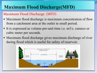 Maximum Flood Discharge(MFD)
Maximum Flood Discharge: (MFD)
 Maximum flood discharge is maximum concentration of flow
from a catchment area at the outlet in small period.
 It is expressed as volume per-unit time i.e. m3/s. cumecs or
cubic meter per seconds.
 Maximum flood discharge gives maximum discharge of river
during flood which is useful for safety of reservoir.
 