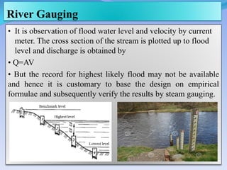 River Gauging
• It is observation of flood water level and velocity by current
meter. The cross section of the stream is plotted up to flood
level and discharge is obtained by
• Q=AV
• But the record for highest likely flood may not be available
and hence it is customary to base the design on empirical
formulae and subsequently verify the results by steam gauging.
 