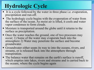 Hydrologic Cycle
 It is a cycle followed by the water in three phase i.e. evaporation,
precipitation and run-off.
 The hydrologic cycle begins with the evaporation of water from
the surface of the ocean. As moist air is lifted, it cools and water
vapor condenses to form clouds.
 Moisture is transported around the globe until it returns to the
surface as precipitation.
 Once the water reaches the ground, one of two processes may
occur; 1) Some of the water may evaporate back into the
atmosphere 2) Water may penetrate the surface and become
groundwater.
 Groundwater either seeps its way to into the oceans, rivers, and
streams, or is released back into the atmosphere through
transpiration.
 The balance water that remains on the earth's surface is runoff,
which empties into lakes, rivers and streams and is carried back to
the oceans, where the cycle begins again
 