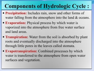 Components of Hydrologic Cycle :
 Precipitation: Includes rain, snow and other forms of
water falling from the atmosphere into the land & oceans.
 Evaporation: Physical process by which water is
vaporized into the atmosphere from free water surface
and land areas.
 Transpiration: Water from the soil is absorbed by plant
roots and eventually discharged into the atmosphere
through little pores in the leaves called stomata.
 Evapotranspiration: Combined processes by which
water is transferred to the atmosphere from open water
surfaces and vegetation.
 