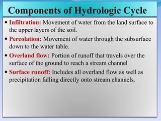 Components of Hydrologic Cycle
 Infiltration: Movement of water from the land surface to
the upper layers of the soil.
 Percolation: Movement of water through the subsurface
down to the water table.
 Overland flow: Portion of runoff that travels over the
surface of the ground to reach a stream channel
 Surface runoff: Includes all overland flow as well as
precipitation falling directly onto stream channels.
 