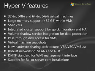 Hyper-V features32-bit (x86) and 64-bit (x64) virtual machinesLarge memory support (>32 GB) within VMsSMP VMsIntegrated cluster support for quick migration and HAVolume shadow service integration for data protectionPass-through disk access for VMsVirtual machine snapshotsNew hardware sharing architecture (VSP/VSC/VMBus)Robust networking: VLANs and NLBDMTF standard for WMI management interfaceSupport for full or server core installations