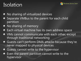 IsolationNo sharing of virtualized devicesSeparate VMBus to the parent for each child partitionNo sharing of memoryEach virtual machine has its own address spaceVMs cannot communicate with each other, except through traditional networkingGuests can’t perform DMA attacks because they’re never mapped to physical devicesGuests cannot write to the hypervisorEven the parent partition cannot write to the hypervisor