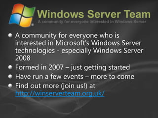 A community for everyone who is interested in Microsoft's Windows Server technologies - especially Windows Server 2008Formed in 2007 – just getting startedHave run a few events – more to comeFind out more (join us!) at http://winserverteam.org.uk/
