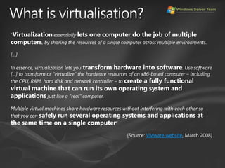 What is virtualisation?“Virtualization essentially lets one computer do the job of multiple computers, by sharing the resources of a single computer across multiple environments.[…]In essence, virtualization lets you transform hardware into software. Use software […] to transform or “virtualize” the hardware resources of an x86-based computer – including the CPU, RAM, hard disk and network controller – to create a fully functional virtual machine that can run its own operating system and applications just like a “real” computer. Multiple virtual machines share hardware resources without interfering with each other so that you can safely run several operating systems and applications at the same time on a single computer”[Source: VMware website, March 2008]