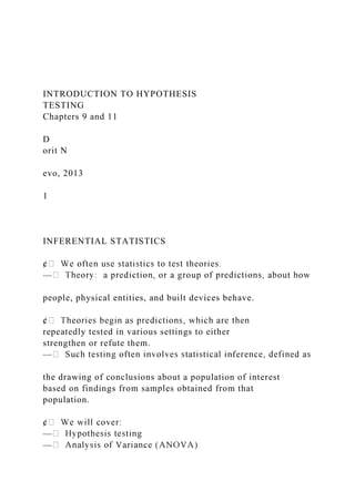 INTRODUCTION TO HYPOTHESIS
TESTING
Chapters 9 and 11
D
orit N
evo, 2013
1
INFERENTIAL STATISTICS
—
people, physical entities, and built devices behave.
repeatedly tested in various settings to either
strengthen or refute them.
—
the drawing of conclusions about a population of interest
based on findings from samples obtained from that
population.
—
—
 