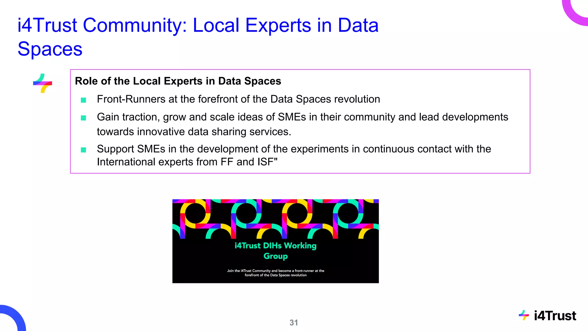 i4Trust Community: Local Experts in Data
Spaces
Role of the Local Experts in Data Spaces
■ Front-Runners at the forefront of the Data Spaces revolution
■ Gain traction, grow and scale ideas of SMEs in their community and lead developments
towards innovative data sharing services.
■ Support SMEs in the development of the experiments in continuous contact with the
International experts from FF and ISF"
31
 