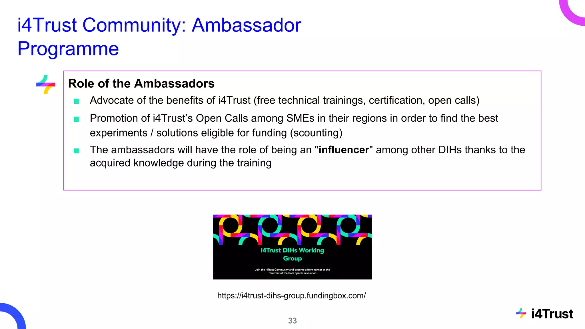 i4Trust Community: Ambassador
Programme
Role of the Ambassadors
■ Advocate of the benefits of i4Trust (free technical trainings, certification, open calls)
■ Promotion of i4Trust’s Open Calls among SMEs in their regions in order to find the best
experiments / solutions eligible for funding (scounting)
■ The ambassadors will have the role of being an "influencer" among other DIHs thanks to the
acquired knowledge during the training
https://i4trust-dihs-group.fundingbox.com/
33
 