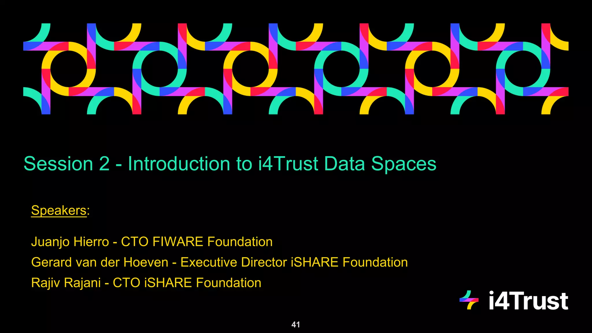 Session 2 - Introduction to i4Trust Data Spaces
Speakers:
Juanjo Hierro - CTO FIWARE Foundation
Gerard van der Hoeven - Executive Director iSHARE Foundation
Rajiv Rajani - CTO iSHARE Foundation
41
 