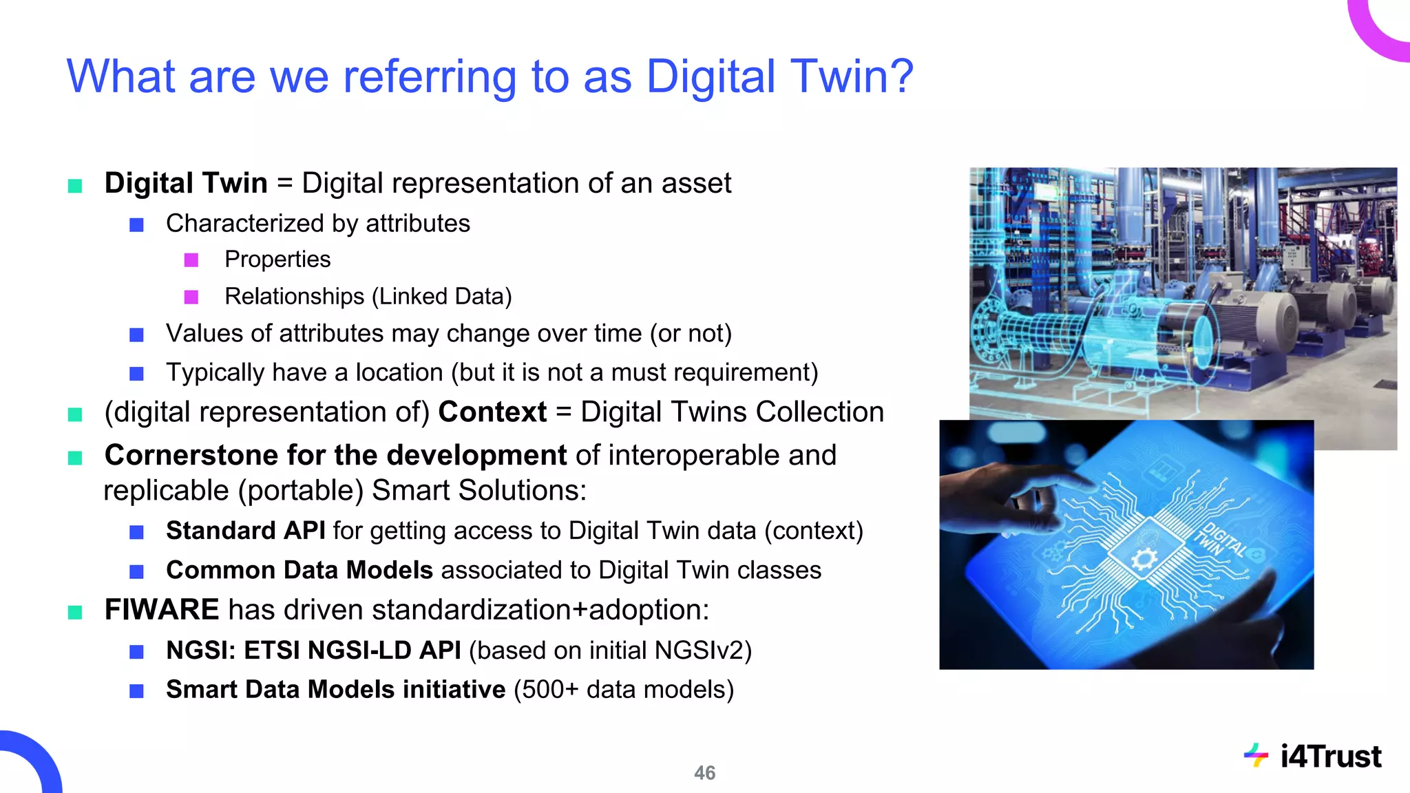 What are we referring to as Digital Twin?
■ Digital Twin = Digital representation of an asset
■ Characterized by attributes
■ Properties
■ Relationships (Linked Data)
■ Values of attributes may change over time (or not)
■ Typically have a location (but it is not a must requirement)
■ (digital representation of) Context = Digital Twins Collection
■ Cornerstone for the development of interoperable and
replicable (portable) Smart Solutions:
■ Standard API for getting access to Digital Twin data (context)
■ Common Data Models associated to Digital Twin classes
■ FIWARE has driven standardization+adoption:
■ NGSI: ETSI NGSI-LD API (based on initial NGSIv2)
■ Smart Data Models initiative (500+ data models)
46
 
