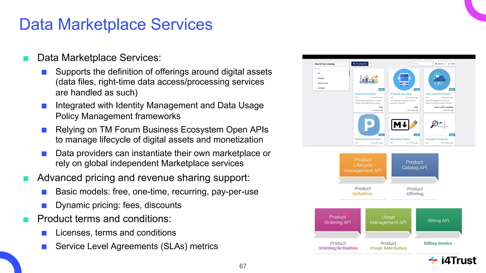 Data Marketplace Services
■ Data Marketplace Services:
■ Supports the definition of offerings around digital assets
(data files, right-time data access/processing services
are handled as such)
■ Integrated with Identity Management and Data Usage
Policy Management frameworks
■ Relying on TM Forum Business Ecosystem Open APIs
to manage lifecycle of digital assets and monetization
■ Data providers can instantiate their own marketplace or
rely on global independent Marketplace services
■ Advanced pricing and revenue sharing support:
■ Basic models: free, one-time, recurring, pay-per-use
■ Dynamic pricing: fees, discounts
■ Product terms and conditions:
■ Licenses, terms and conditions
■ Service Level Agreements (SLAs) metrics
67
 