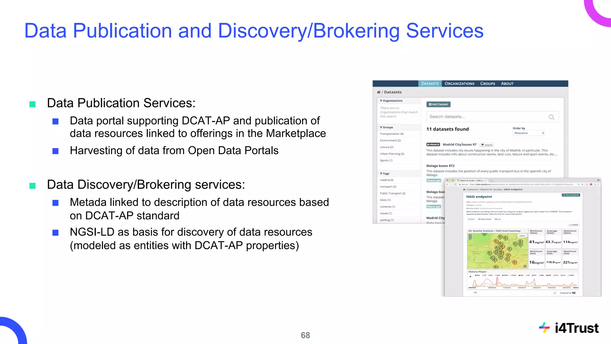 Data Publication and Discovery/Brokering Services
■ Data Publication Services:
■ Data portal supporting DCAT-AP and publication of
data resources linked to offerings in the Marketplace
■ Harvesting of data from Open Data Portals
■ Data Discovery/Brokering services:
■ Metada linked to description of data resources based
on DCAT-AP standard
■ NGSI-LD as basis for discovery of data resources
(modeled as entities with DCAT-AP properties)
68
 