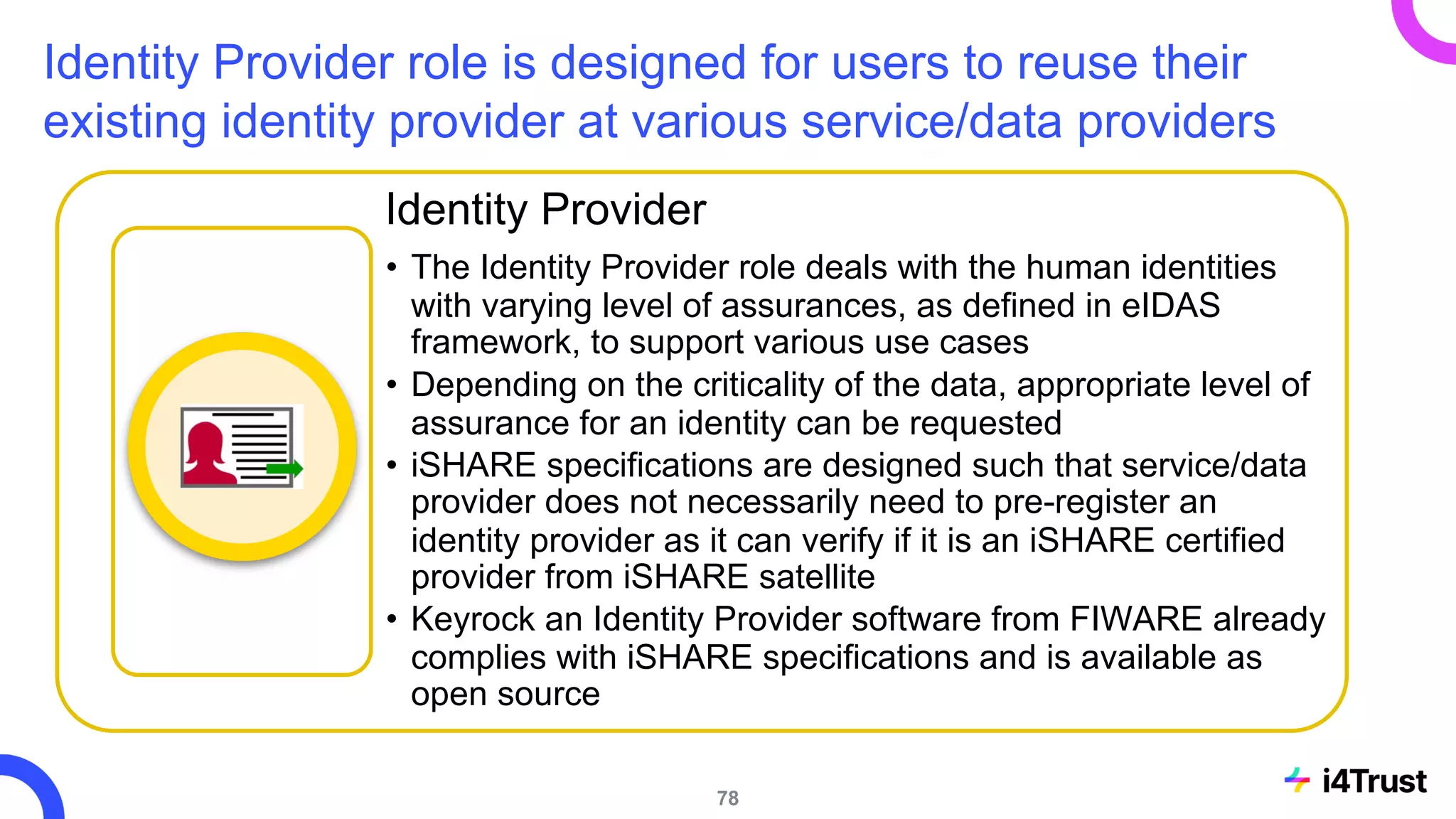 Identity Provider role is designed for users to reuse their
existing identity provider at various service/data providers
Identity Provider
• The Identity Provider role deals with the human identities
with varying level of assurances, as defined in eIDAS
framework, to support various use cases
• Depending on the criticality of the data, appropriate level of
assurance for an identity can be requested
• iSHARE specifications are designed such that service/data
provider does not necessarily need to pre-register an
identity provider as it can verify if it is an iSHARE certified
provider from iSHARE satellite
• Keyrock an Identity Provider software from FIWARE already
complies with iSHARE specifications and is available as
open source
78
 