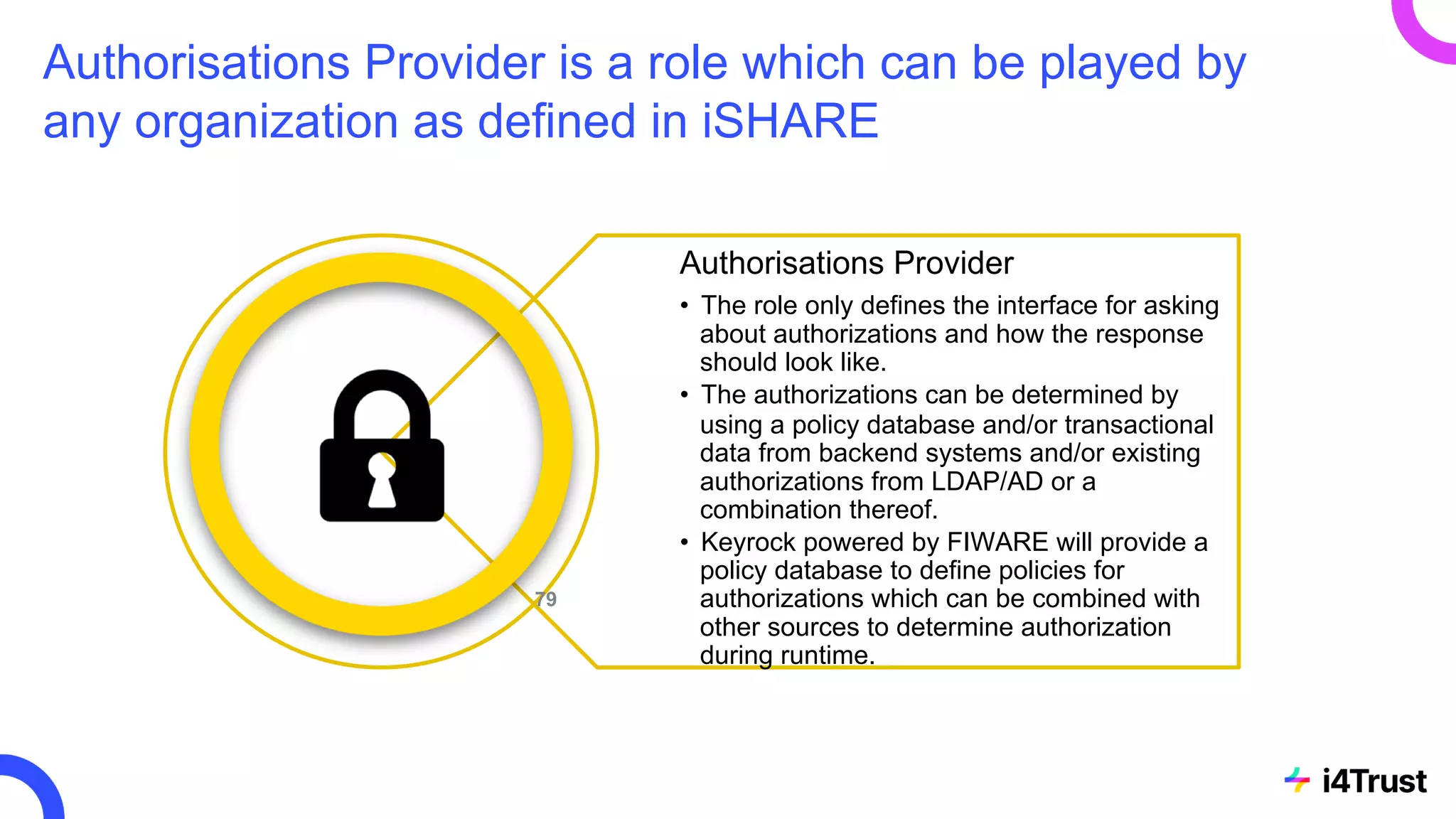 Authorisations Provider is a role which can be played by
any organization as defined in iSHARE
Authorisations Provider
• The role only defines the interface for asking
about authorizations and how the response
should look like.
• The authorizations can be determined by
using a policy database and/or transactional
data from backend systems and/or existing
authorizations from LDAP/AD or a
combination thereof.
• Keyrock powered by FIWARE will provide a
policy database to define policies for
authorizations which can be combined with
other sources to determine authorization
during runtime.
79
 