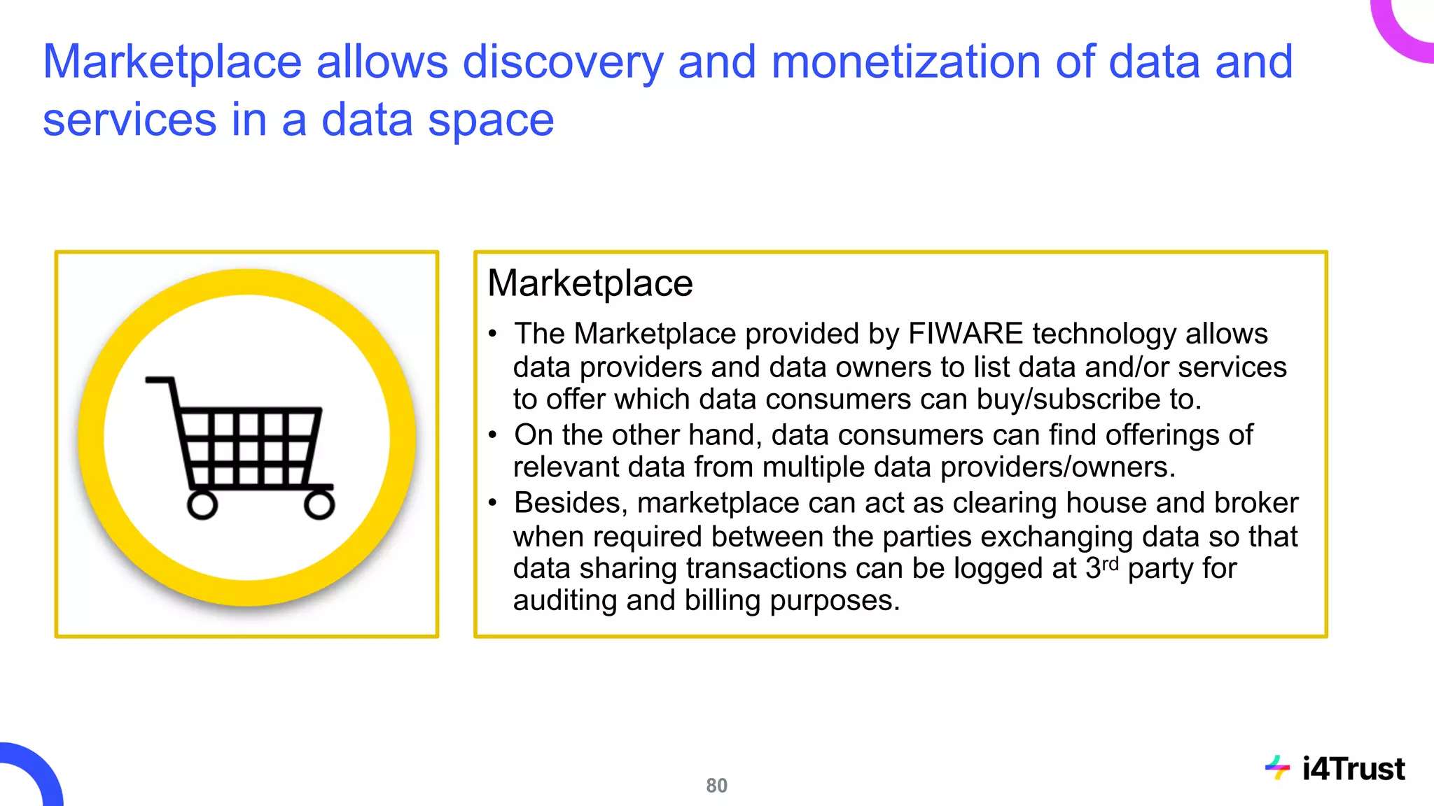 Marketplace allows discovery and monetization of data and
services in a data space
Marketplace
• The Marketplace provided by FIWARE technology allows
data providers and data owners to list data and/or services
to offer which data consumers can buy/subscribe to.
• On the other hand, data consumers can find offerings of
relevant data from multiple data providers/owners.
• Besides, marketplace can act as clearing house and broker
when required between the parties exchanging data so that
data sharing transactions can be logged at 3rd party for
auditing and billing purposes.
80
 