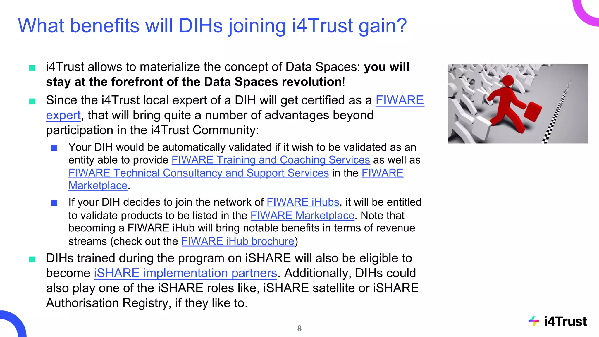 What benefits will DIHs joining i4Trust gain?
■ i4Trust allows to materialize the concept of Data Spaces: you will
stay at the forefront of the Data Spaces revolution!
■ Since the i4Trust local expert of a DIH will get certified as a FIWARE
expert, that will bring quite a number of advantages beyond
participation in the i4Trust Community:
■ Your DIH would be automatically validated if it wish to be validated as an
entity able to provide FIWARE Training and Coaching Services as well as
FIWARE Technical Consultancy and Support Services in the FIWARE
Marketplace.
■ If your DIH decides to join the network of FIWARE iHubs, it will be entitled
to validate products to be listed in the FIWARE Marketplace. Note that
becoming a FIWARE iHub will bring notable benefits in terms of revenue
streams (check out the FIWARE iHub brochure)
■ DIHs trained during the program on iSHARE will also be eligible to
become iSHARE implementation partners. Additionally, DIHs could
also play one of the iSHARE roles like, iSHARE satellite or iSHARE
Authorisation Registry, if they like to.
8
 