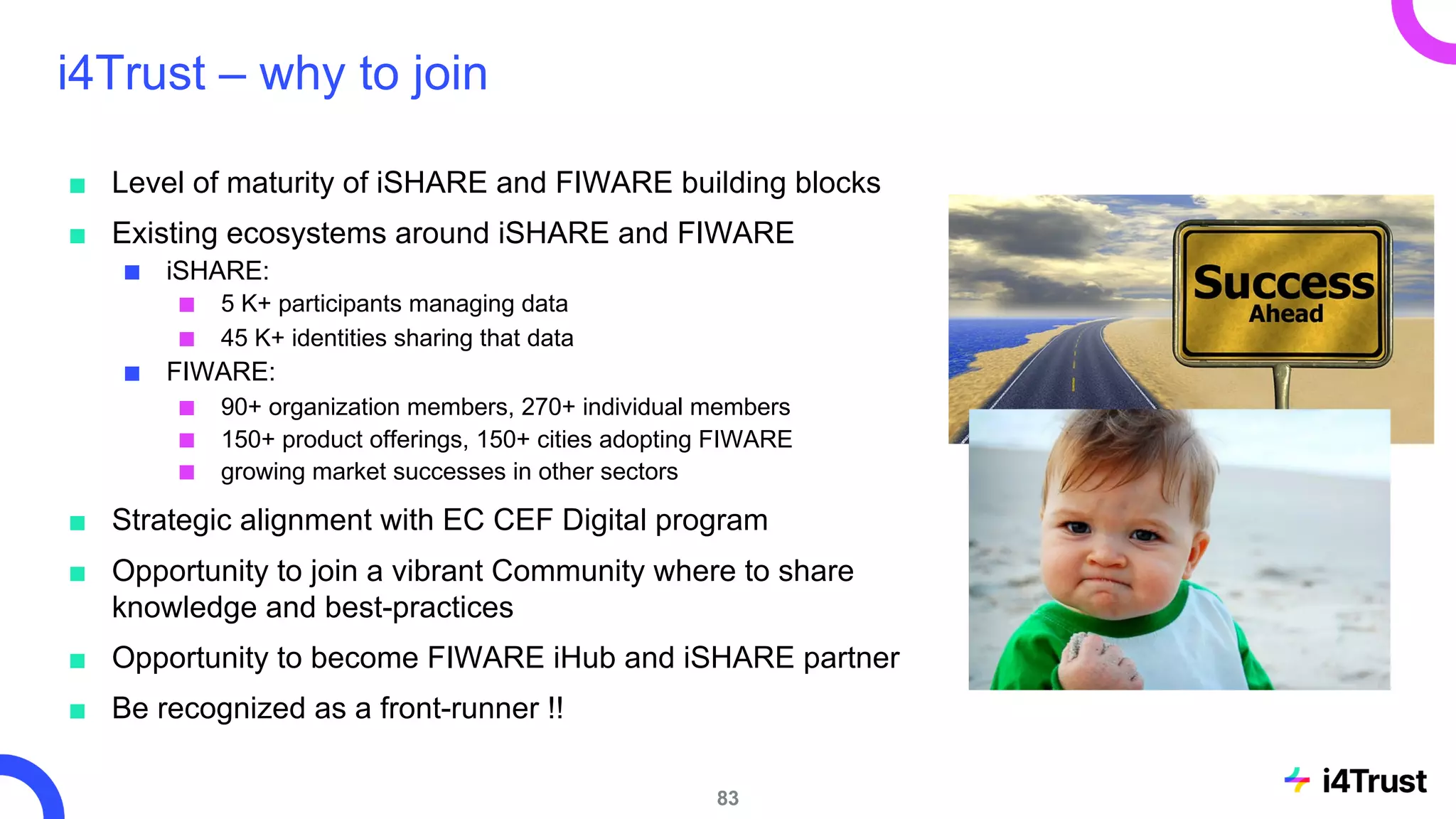 i4Trust – why to join
■ Level of maturity of iSHARE and FIWARE building blocks
■ Existing ecosystems around iSHARE and FIWARE
■ iSHARE:
■ 5 K+ participants managing data
■ 45 K+ identities sharing that data
■ FIWARE:
■ 90+ organization members, 270+ individual members
■ 150+ product offerings, 150+ cities adopting FIWARE
■ growing market successes in other sectors
■ Strategic alignment with EC CEF Digital program
■ Opportunity to join a vibrant Community where to share
knowledge and best-practices
■ Opportunity to become FIWARE iHub and iSHARE partner
■ Be recognized as a front-runner !!
83
 