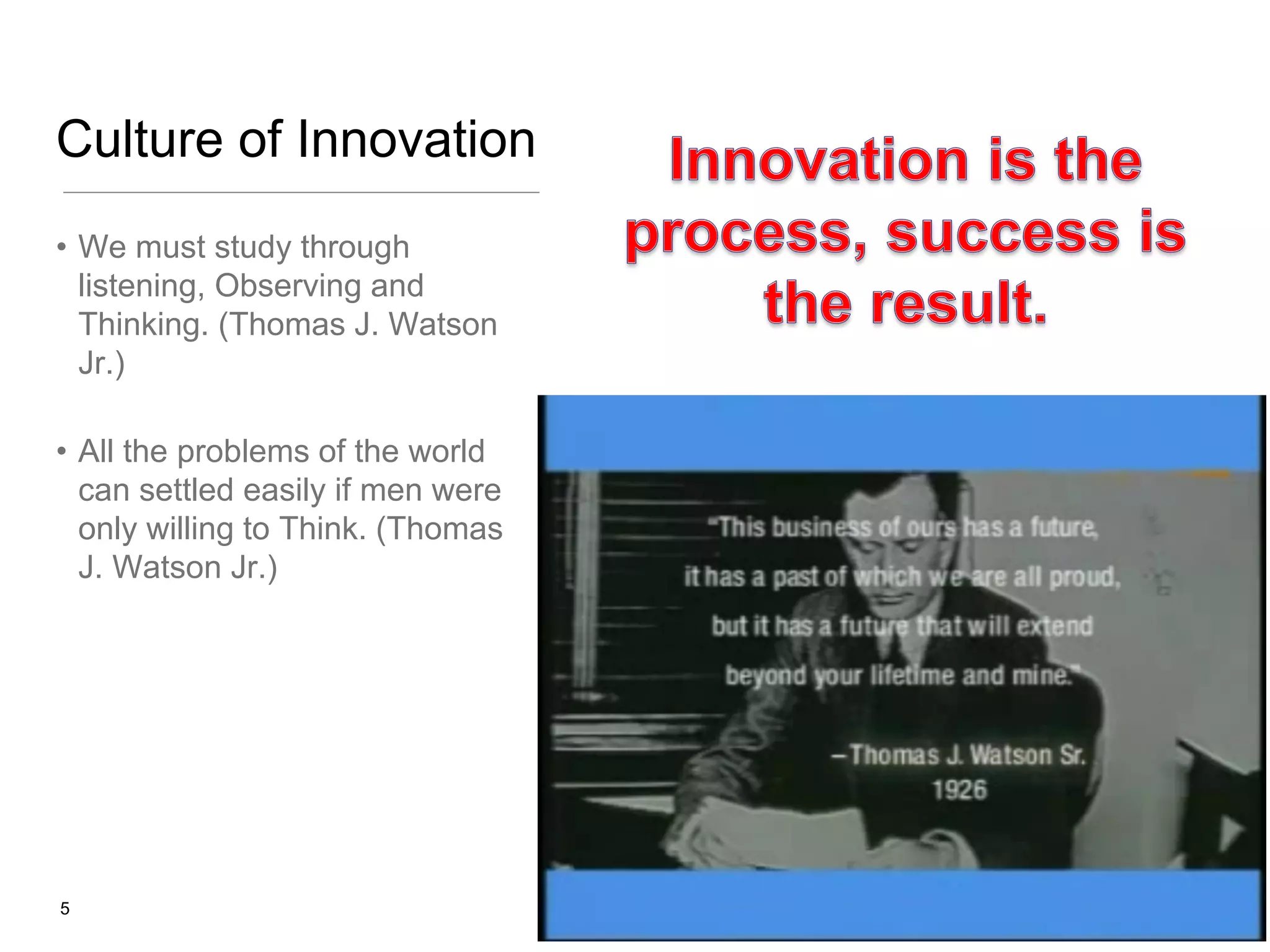 Culture of Innovation
• We must study through
listening, Observing and
Thinking. (Thomas J. Watson
Jr.)
• All the problems of the world
can settled easily if men were
only willing to Think. (Thomas
J. Watson Jr.)

5

 