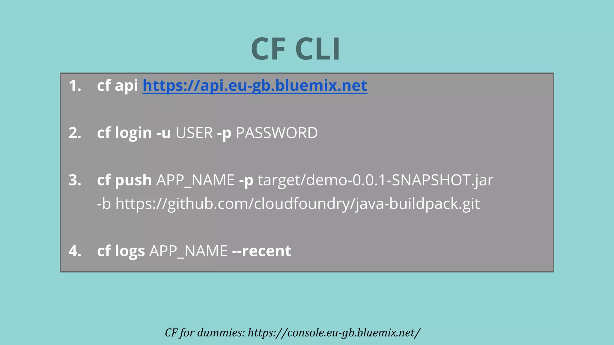 CF CLI
CF for dummies: https://console.eu-gb.bluemix.net/
1. cf api https://api.eu-gb.bluemix.net
2. cf login -u USER -p PASSWORD
3. cf push APP_NAME -p target/demo-0.0.1-SNAPSHOT.jar
-b https://github.com/cloudfoundry/java-buildpack.git
4. cf logs APP_NAME --recent
