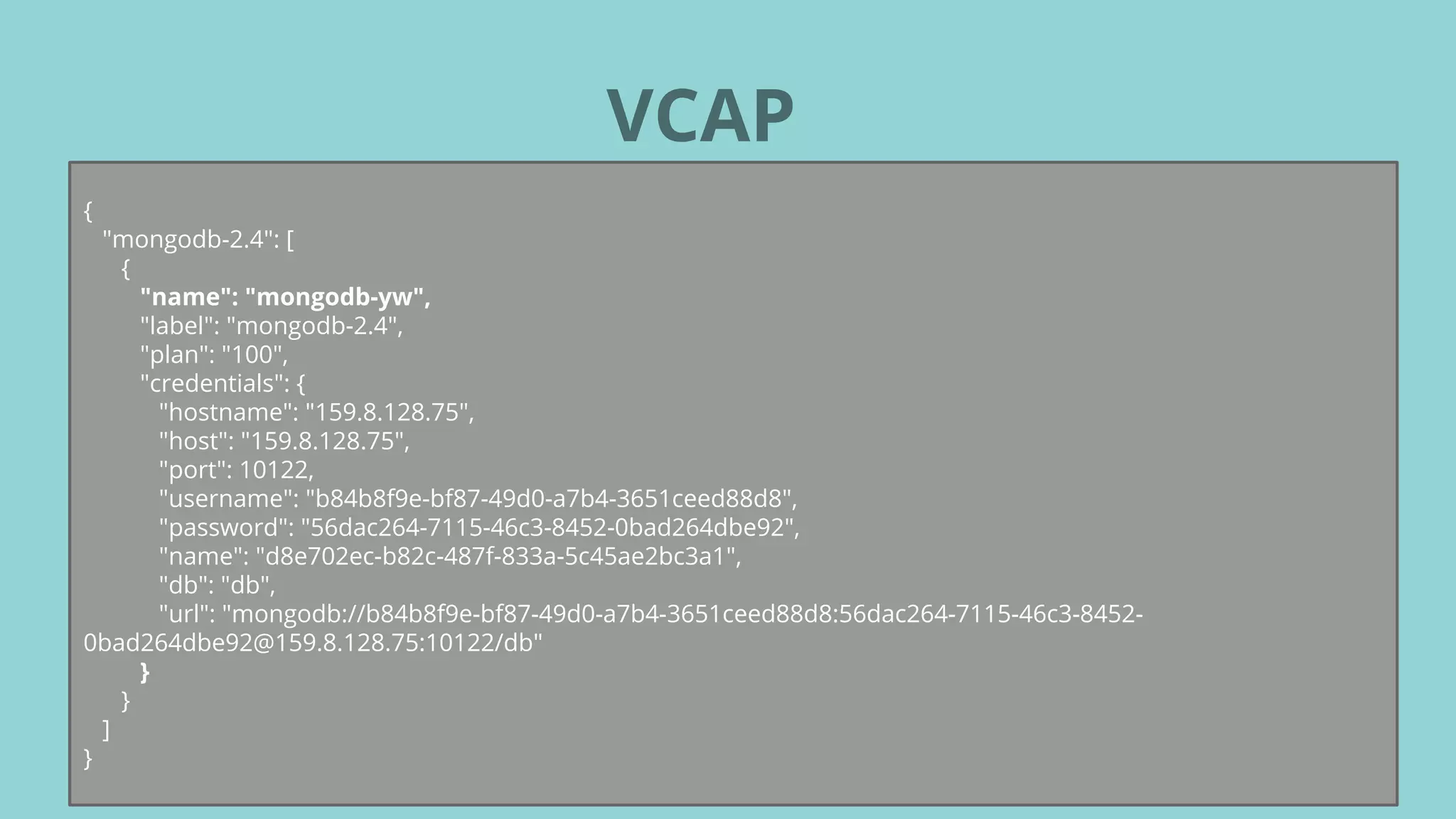 VCAP
{
"mongodb-2.4": [
{
"name": "mongodb-yw",
"label": "mongodb-2.4",
"plan": "100",
"credentials": {
"hostname": "159.8.128.75",
"host": "159.8.128.75",
"port": 10122,
"username": "b84b8f9e-bf87-49d0-a7b4-3651ceed88d8",
"password": "56dac264-7115-46c3-8452-0bad264dbe92",
"name": "d8e702ec-b82c-487f-833a-5c45ae2bc3a1",
"db": "db",
"url": "mongodb://b84b8f9e-bf87-49d0-a7b4-3651ceed88d8:56dac264-7115-46c3-8452-
0bad264dbe92@159.8.128.75:10122/db"
}
}
]
}
 