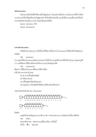 10 
Shift Instructions 
คาสั่ง shift เป็นคาสั่งที่ทาให้มีการเลื่อนข้อมูลใน bit โดยจะมีการเลื่อนไป 1 bit หรือมากกว่าก็ได้ คาสั่งใน การ shift จะทาให้ ตัวที่ถูกเลื่อนออกไปสูญหายไป ซึ่งไม่เหมือนกับคาสั่ง rotate ซึ่งเมื่อค่า bit ถูกเลื่อนออกไปก็จะมี การนากลับเข้ามาในกลุ่มของ bit อีก โดยจะมีลักษณะคาสั่งคือ 
Opcode destination,1 หรือ 
Opcode destination,CL 
Left shift Instructions 
คาสั่งคือ SHL (Shift Left) คาสั่งนี้จะทาให้เกิดการเลื่อนค่า bit ใน destination ไปยังด้านซ้ายโดยมีรูปแบบ คาสั่งคือ 
SHL destination,1 
ค่า 0 จะถูกใส่เข้ามาทาง bit ขวาสุดของ destination ทาให้ค่าใน msb ถูกเลื่อนออกไปเก็บที่ CFซCarry Flag(ตามรูปที่ 7.2 ) แต่ถ้าต้องการให้มีการเลื่อนออกไปจานวน N bits ก็จะมีรูปแบบคือ 
SHL destination,CL 
เมื่อค่า CL ใช้เก็บค่าจานวน bit ที่ต้องการให้มีการเลื่อน 
คาสั่ง SHL จะกระทบ กับ Flags 
SF, PF, ZF จะขึ้นอยู่กับผลลัพธ์ 
AF ไม่มีการกาหนด 
CF จะขึ้นอยู่กับค่าที่ถูกเลื่อนออกมา 
OF จะถูกเซต (1) ถ้าผลลัพธ์ทาให้เกิดการเปลี่ยนแปลงเครื่องหมาย 
แสดงภาพของคาสั่ง SHL,SAL (Word, Byte) 
ตัวอย่าง 
สมมุติให้ DH เก็บข้อมูล 8Ah และมีค่า CL คือ 3 ค่าของ DH และ CF จะเป็นอย่างไรเมื่อเราใช้คาสั่ง 
SHL DH,CL 
DH จะเก็บค่า 8Ah = 1000 1010 b gเมื่อมีการเลื่อน 3 ครั้งดังนี้ 
ครั้งที่ 1  0 00010100 
CF 
15 
14 
13 
12 
11 
10 
9 
8 
7 
6 
5 
4 
3 
2 
1 
0 
0 
CF 
0 
7 
6 
5 
4 
3 
2 
1 
0  