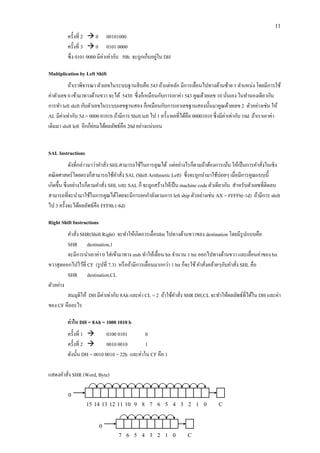 11 
ครั้งที่ 2  0 00101000 
ครั้งที่ 3  0 0101 0000 
ซึ่ง 0101 0000 มีค่าเท่ากับ 50h จะถูกเก็บอยู่ใน DH 
Multiplication by Left Shift 
ถ้าเราพิจารณา ตัวเลขในระบบฐานสิบคือ 543 ถ้าแต่หลัก มีการเลื่อนไปทางด้านซ้าย 1 ตาแหน่ง โดยมีการใช้ ค่าตัวเลข 0 เข้ามาทางด้านขวา จะได้ 5430 ซึ่งก็เหมือนกับการเอาค่า 543 คูณด้วยเลข 10 นั่นเอง ในทานองเดียวกัน การทา left shift กับตัวเลขในระบบเลขฐานสอง ก็เหมือนกับการเอาเลขฐานสองนั้นมาคูณด้วยเลข 2 ตัวอย่างเช่น ให้ AL มีค่าเท่ากับ 5d = 0000 0101b ถ้ามีการ Shift left ไป 1 ครั้ง ผลที่ได้คือ 00001010 ซึ่งมีค่าเท่ากับ 10d ถ้าเราเอาค่า เดิมมา shift left อีกก็ย่อมได้ผลลัพธ์คือ 20d อย่างแน่นอน 
SAL Instructions 
ดังที่กล่าวมาว่าคาสั่ง SHLสามารถใช้ในการคูณได้ แต่อย่างไรก็ตามถ้าต้องการเน้น ให้เป็นการคาสั่งในเชิง คณิตศาสตร์โดยตรงก็สามารถใช้คาสั่ง SAL (Shift Arithmetic Left) ซึ่งจะถูกนามาใช้บ่อยๆ เมื่อมีการคูณแบบนี้ เกิดขึ้น ซึ่งอย่างไรก็ตามคาสั่ง SHL และ SAL ก็ จะถูกสร้างให้เป็น machine code ตัวเดียวกัน สาหรับตัวเลขที่ติดลบ สามารถที่จะนามาใช้ในการคูณได้โดยจะมีการยกกาลังตามการ left ship ตัวอย่างเช่น AX = FFFFh(-1d) ถ้ามีการ shift ไป 3 ครั้งจะได้ผลลัพธ์คือ FFF8h (-8d) 
Right Shift Instructions 
คาสั่ง SHR(Shift Right) จะทาให้เกิดการเลื่อนbit ไปทางด้านขวาของ destination โดยมีรูปแบบคือ 
SHR destination,1 
จะมีการนาเอาค่า 0 ใส่เข้ามาทาง msb ทาให้เลื่อน bit จานวน 1 bit ออกไปทางด้านขวา และเลื่อนค่าของ bit ขวาสุดออกไปไว้ที่ CF (รูปที่ 7.3) หรือถ้ามีการเลื่อนมากกว่า 1 bit ก็จะใช้ คาสั่งคล้ายๆกับคาสั่ง SHL คือ 
SHR destination,CL 
ตัวอย่าง 
สมมุติให้ DH มีค่าเท่ากับ 8Ah และค่า CL = 2 ถ้าใช้คาสั่ง SHR DH,CL จะทาให้ผลลัพธ์ที่ได้ใน DH และค่า ของ CF คืออะไร 
ค่าใน DH = 8Ah = 1000 1010 b 
ครั้งที่ 1  0100 0101 0 
ครั้งที่ 2  0010 0010 1 
ดังนั้น DH = 0010 0010 = 22h และค่าใน CF คือ 1 
แสดงคาสั่ง SHR (Word, Byte) 
CF 
0 
15 
14 
13 
12 
11 
10 
9 
8 
7 
6 
5 
4 
3 
2 
1 
0 
CF 
0 
7 
6 
5 
4 
3 
2 
1 
0  
