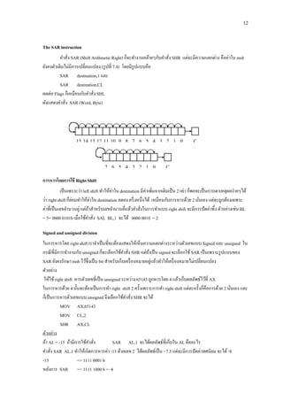 12 
The SAR instruction 
คาสั่ง SAR (Shift Arithmetic Right) ก็จะทางานคล้ายๆกับคาสั่ง SHR แต่จะมีความแตกต่าง คือค่าใน msb ยังคงตัวเดิมไม่มีการเปลี่ยนแปลง (รูปที่ 7.4) โดยมีรูปแบบคือ 
SAR destination,1 และ 
SAR destination,CL 
ผลต่อ Flags ก็เหมือนกับคาสั่ง SHL 
ผังแสดงคาสั่ง SAR (Word, Byte) 
การหารโดยการใช้ Right Shift 
เป็นเพราะว่า left shift ทาให้ค่าใน destination มีค่าเพิ่มจากเดิมเป็น 2 เท่า ก็พอจะเป็นการเดาเหตุผลง่ายๆได้ ว่า right shift ก็ย่อมทาให้ค่าใน destination ลดลง ครึ่งหนึ่งได้ เหมือนกับการหารด้วย 2 นั่นเอง แต่จะถูกต้องเฉพาะ ค่าที่เป็นเลขจานวนคู่ แต่ถ้าสาหรับเลขจานวนคี่แล้วคาสั่งในการทาแบบ right shift จะมีการปัดค่าทิ้ง ตัวอย่างเช่น BL = 5= 0000 0101b เมื่อใช้คาสั่ง SAL BL,1 จะได้ 0000 0010 = 2 
Signed and unsigned division 
ในการหารโดย right shift เราจาเป็นที่จะต้องแสดงให้เห็นความแตกต่างระหว่างตัวเลขแบบ Signed และ unsigned ใน กรณีที่มีการทางานกับ unsigned ก็จะเลือกใช้คาสั่ง SHR แต่ถ้าเป็น signed จะเลือกใช้ SAR เป็นเพราะรูปแบบของ SAR ยังคงรักษา msb ไว้ซึ่งเป็น bit สาหรับเก็บเครื่องหมายอยู่แล้วทาให้เครื่องหมายไม่เปลี่ยนแปลง 
ตัวอย่าง 
ให้ใช้ right shift หารตัวเลขที่เป็น unsigned ระหว่าง 65143 ถูกหารโดย 4 แล้วเก็บผลลัพธ์ไว้ที่ AX 
ในการหารด้วย 4 นั้นจะต้องเป็นการทา right shift 2 ครั้งเพราะการทา right shift แต่ละครั้งก็คือการด้วย 2 นั่นเอง และ ก็เป็นการหารตัวเลขแบบ unsigned จึงเลือกใช้คาสั่ง SHR จะได้ 
MOV AX,65143 
MOV CL,2 
SHR AX,CL 
ตัวอย่าง 
ถ้า AL = -15 ถ้ามีการใช้คาสั่ง SAR AL,1 จะได้ผลลัพธ์ที่เก็บใน AL คืออะไร 
คาสั่ง SAR AL,1 ทาให้เกิดการหารค่า -15 ด้วยเลข 2 ได้ผลลัพธ์เป็น - 7.5 แต่จะมีการปัดค่าทศนิยม จะได้ -8 
-15 => 1111 0001 b 
หลังการ SAR => 1111 1000 b = -8 
CF 
15 
14 
13 
12 
11 
10 
9 
8 
7 
6 
5 
4 
3 
2 
1 
0 
CF 
7 
6 
5 
4 
3 
2 
1 
0  