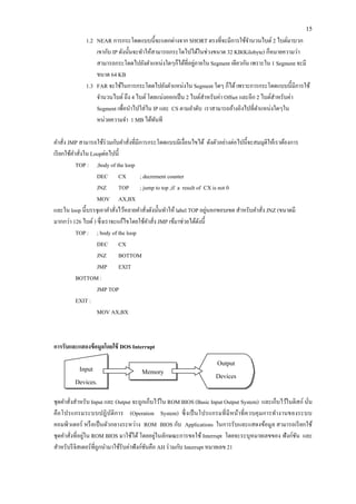 15 
1.2 NEAR การกระโดดแบบนี้จะแตกต่างจาก SHORT ตรงที่จะมีการใช้จานวนไบต์ 2 ไบต์มาบวก 
เขากับ IP ดังนั้นจะทาให้สามารถกระโดไปได้ในช่วงขนาด 32 KB(Kilobyte) ก็หมายความว่า สามารถกระโดดไปยังตาแหน่งใดๆก็ได้ที่อยู่ภายใน Segment เดียวกัน เพราะใน 1 Segment จะมี ขนาด 64 KB 
1.3 FAR จะใช้ในการกระโดดไปยังตาแหน่งใน Segment ใดๆ ก็ได้ เพราะการกระโดดแบบนี้มีการใช้ จานวนไบต์ ถึง 4 ไบต์ โดยแบ่งออกเป็น 2 ไบต์สาหรับค่า Offset และอีก 2 ไบต์สาหรับค่า Segment เพื่อนาไปใส่ใน IP และ CS ตามลาดับ เราสามารถอ้างอิงไปที่ตาแหน่งใดๆใน หน่วยความจา 1 MB ได้ทันที 
คาสั่ง JMP สามารถใช้ร่วมกับคาสั่งที่มีการกระโดดแบบมีเงื่อนไขได้ ดังตัวอย่างต่อไปนี้จะสมมุติให้เราต้องการ เรียกใช้คาสั่งใน Loopต่อไปนี้ 
TOP : ;body of the loop 
DEC CX ; decrement counter 
JNZ TOP ; jump to top ,if a result of CX is not 0 
MOV AX,BX 
และใน loop นี้บรรจุเอาคาสั่งไว้หลายคาสั่งดังนั้นทาให้ label TOP อยู่นอกขอบเขต สาหรับคาสั่ง JNZ (ขนาดมี มากกว่า 126 ไบต์ ) ซึ่งเราจะแก้ไขโดยใช้คาสั่ง JMP เข้มาช่วยได้ดังนี้ 
TOP : ; body of the loop 
DEC CX 
JNZ BOTTOM 
JMP EXIT 
BOTTOM : 
JMP TOP 
EXIT : 
MOV AX,BX 
การรับและแสดงข้อมูลโดยใช้ DOS Interrupt 
ชุดคาสั่งสาหรับ Input และ Output จะถูกเก็บไว้ใน ROM BIOS (Basic Input Output System) และเก็บไว้ในดิสก์ นั่น คือโปรแกรมระบบปฏิบัติการ (Operation System) ซึ่งเป็นโปรแกรมที่มีหน้าที่ควบคุมการทางานของระบบ คอมพิวเตอร์ หรือเป็นตัวกลางระหว่าง ROM BIOS กับ Applications ในการรับและแสดงข้อมูล สามารถเรียกใช้ ชุดคาสั่งที่อยู่ใน ROM BIOS มาใช้ได้ โดยอยู่ในลักษณะการขอใช้ Interrupt โดยจะระบุหมายเลขของ ฟังก์ชัน และ สาหรับรีจิสเตอร์ที่ถูกนามาใช้รับค่าฟังก์ชันคือ AH ร่วมกับ Interrupt หมายเลข 21 
Memory 
Input Devices. 
Output 
Devices  