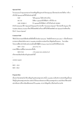 3 
Operand Field 
ใน Instruction มี Operand field จะกาหนดข้อมูลที่จะถูกกระทาโดย Operation ซึ่งอาจจะประกอบไปด้วย 1 หรือ 2 หรือไม่มี Operand เลยก็ได้ ดังตัวอย่างต่อไปนี้ 
NOP ไม่มี operation ไม่มีการทางานใดๆ 
INC AX มีเพียง 1 operand คือให้เพิ่มค่า 1 เข้าไปใน AX 
ADD WORD1,2 มี 2 operand คือให้เพิ่มค่า 2 เข้าไปในตัวแปร WORD1 
สาหรับ Instruction ที่มี 2 Operand ตัวOperand ตัวแรกจะเป็น “Destination Operand” ซึ่งอาจจะเป็น Register หรือ Variables (Memory location) ซึ่งจะใช้เก็บผลลัพธ์ (แต่ในบางทีก็ไม่ใช้เก็บผลลัพธ์) และ Operand ส่วนที่สองก็จะ เรียกว่า “Source Operand” 
Comment Field 
ใช้หรับโปรแกรมเมอร์เพื่ออธิบายสิ่งที่เกิดขึ้นในแต่ละ Instruction โดยมีเครื่องหมาย semi-colon “;” เป็นเครื่องหมาย แรกของการเขียนคาอธิบาย เพราะ Assembler จะยกเลิกการแปลงค่าใดๆ ที่อยู่หลังเครื่องหมาย ; ในการเขียน โปรแกรมที่ดีควรมี คาอธิบายประกอบด้วยเพื่อให้ผู้ที่อ่าน Source Code สามารถเข้าใจได้โดยง่าย เช่น 
MOV CX,0 ;move 0 to CX 
อาจจะใช้ข้อความที่สื่อความหมายมากขึ้นคือ 
MOV CX,0 ; CX counter term ,initialize by 0 
หรืออาจจะเขียนคาอธิบายในรูปแบบต่อไปนี้ 
; 
;initialize register 
; 
MOV AX,0 
MOV BX,0 
Program Data 
เนื่องจากโพรเซสเซอร์จะใช้งานข้อมูลในรูปของเลขฐานสอง ดังนั้น Assembler จะต้องทาการแปลงค่าข้อมูลทั้งหมด ให้อยู่ในรูปของเลขฐานสองก่อน แต่อย่างไรก็ตามเรายังคงสามารถใช้ระบบเลขฐานต่างๆ และตัวอักษรได้ตามปกติ แต่เราต้องทราบวิธีการเขียนเพื่อแยกแยะให้ Assembler ทราบว่าข้อมูลนั้นๆ เป็นตัวเลขในระบบใด 
 