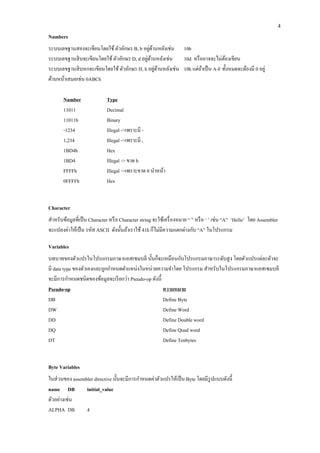 4 
Numbers 
ระบบเลขฐานสองจะเขียนโดยใช้ ตัวอักษร B, b อยู่ด้านหลังเช่น 10b 
ระบบเลขฐานสิบจะเขียนโดยใช้ ตัวอักษร D, d อยู่ด้านหลังเช่น 10d หรืออาจจะไม่ต้องเขียน 
ระบบเลขฐานสิบหกจะเขียนโดยใช้ ตัวอักษร H, h อยู่ด้านหลังเช่น 10h แต่ถ้าเป็น A-F ทั้งหมดจะต้องมี 0 อยู่ ด้านหน้าเสมอเช่น 0ABCh 
Number 
Type 
11011 
Decimal 
11011b 
Binary 
-1234 
Illegal ->เพราะมี - 
1,234 
Illegal ->เพราะมี , 
1BD4h 
Hex 
1BD4 
Illegal -> ขาด h 
FFFFh 
Illegal ->เพราะขาด 0 นาหน้า 
0FFFFh 
Hex 
Character 
สาหรับข้อมูลที่เป็น Character หรือ Character string จะใช้เครื่องหมาย “ ” หรือ ‘ ’ เช่น “A” ‘Hello’ โดย Assembler จะแปลงค่าให้เป็น รหัส ASCII ดังนั้นถ้าเราใช้ 41h ก็ไม่มีความแตกต่างกับ “A” ในโปรแกรม 
Variables 
บทบาทของตัวแปรในโปรแกรมภาษาแอสเซมบลี นั้นก็จะเหมือนกับโปรแกรมภาษาระดับสูง โดยตัวแปรแต่ละตัวจะ มี data type ของตัวเองและถูกกาหนดตาแหน่งในหน่วยความจาโดย โปรแกรม สาหรับในโปรแกรมภาษาแอสเซมบลี จะมีการกาหนดชนิดของข้อมูลจะเรียกว่า Pseudo-op ดังนี้ 
Pseudo-op 
ความหมาย 
DB 
Define Byte 
DW 
Define Word 
DD 
Define Double word 
DQ 
Define Quad word 
DT 
Define Tenbytes 
Byte Variables 
ในส่วนของ assembler directive นั้นจะมีการกาหนดค่าตัวแปรให้เป็น Byte โดยมีรูปแบบดังนี้ 
name DB initial_value 
ตัวอย่างเช่น 
ALPHA DB 4  