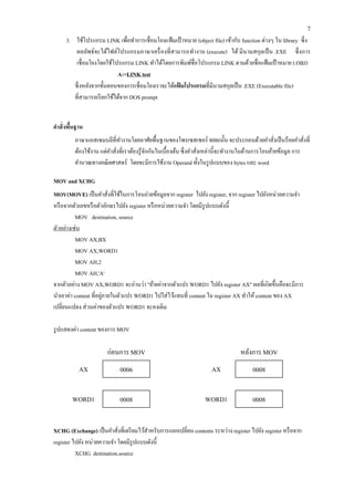 7 
3. ใช้โปรแกรม LINK เพื่อทาการเชื่อมโยงแฟ้มเป้าหมาย (object file) เข้ากับ function ต่างๆ ใน library ซึ่ง 
ผลลัพธ์จะได้ไฟล์โปรแกรมภาษาเครื่องที่สามารถทางาน (execute) ได้ มีนามสกุลเป็น .EXE ซึ่งการ เชื่อมโยงโดยใช้โปรแกรม LINK ทาได้โดยการพิมพ์ชื่อโปรแกรม LINK ตามด้วยชื่อแฟ้มเป้าหมาย (.OBJ) 
A:>LINK test 
ซึ่งหลังจากขั้นตอนของการเชื่อมโยงเราจะได้แฟ้มโปรแกรมที่มีนามสกุลเป็น .EXE (Executable file) 
ที่สามารถเรียกใช้ได้จาก DOS prompt 
คาสั่งพื้นฐาน 
ภาษาแอสเซมบลีที่ทางานโดยอาศัยพื้นฐานของโพรเซสเซอร์ 8086นั้น จะประกอบด้วยคาสั่งเป็นร้อยคาสั่งที่ ต้องใช้งาน แต่คาสั่งที่เราต้องรู้จักกันในเบื้องต้น ซึ่งคาสั่งเหล่านี้จะทางานในด้านการโอนย้ายข้อมูล การ คานวณทางคณิตศาสตร์ โดยจะมีการใช้งาน Operand ทั้งในรูปแบบของ bytes และ word 
MOV and XCHG 
MOV(MOVE) เป็นคาสั่งที่ใช้ในการโอนถ่ายข้อมูลจาก register ไปยัง register, จาก register ไปยังหน่วยความจา หรือจากตัวเลขหรือตัวอักษรไปยัง register หรือหน่วยความจา โดยมีรูปแบบดังนี้ 
MOV destination, source 
ตัวอย่างเช่น 
MOV AX,BX 
MOV AX,WORD1 
MOV AH,2 
MOV AH,'A' 
จากตัวอย่าง MOV AX,WORD1 จะอ่านว่า "ย้ายค่าจากตัวแปร WORD1 ไปยัง register AX" ผลที่เกิดขึ้นคือจะมีการ นาเอาค่า content ที่อยู่ภายในตัวแปร WORD1 ไปใส่ไว้แทนที่ content ใน register AX ทาให้ content ของ AX เปลี่ยนแปลง ส่วนค่าของตัวแปร WORD1 จะคงเดิม 
รูปแสดงค่า content ของการ MOV 
XCHG (Exchange) เป็นคาสั่งที่เตรียมไว้สาหรับการแลกเปลี่ยน contents ระหว่าง register ไปยัง register หรือจาก register ไปยัง หน่วยความจา โดยมีรูปแบบดังนี้ 
XCHG destination,source 
0006 
0008 
AX 
WORD1 
ก่อนการ MOV 
0008 
0008 
AX 
WORD1 
หลังการ MOV  