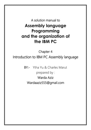 A solution manual to
Assembly language
Programming
and the organization of
the IBM PC
Chapter 4
Introduction to IBM PC Assembly language
BY:- Ytha Yu & Charles Marut
prepared by :
Warda Aziz
Wardaaziz555@gmail.com
 