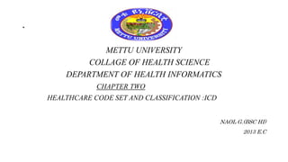 .
METTU UNIVERSITY
COLLAGE OF HEALTH SCIENCE
DEPARTMENT OF HEALTH INFORMATICS
CHAPTER TWO
HEALTHCARE CODE SET AND CLASSIFICATION :ICD
NAOL G.(BSC HI)
2013 E.C
 