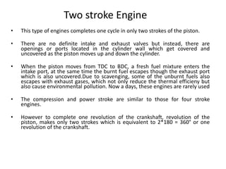Two stroke Engine
• This type of engines completes one cycle in only two strokes of the piston.
• There are no definite intake and exhaust valves but instead, there are
openings or ports located in the cylinder wall which get covered and
uncovered as the piston moves up and down the cylinder.
• When the piston moves from TDC to BDC, a fresh fuel mixture enters the
intake port, at the same time the burnt fuel escapes though the exhaust port
which is also uncovered.Due to scavenging, some of the unburnt fuels also
escapes with exhaust gases, which not only reduce the thermal efficieny but
also cause environmental pollution. Now a days, these engines are rarely used
• The compression and power stroke are similar to those for four stroke
engines.
• However to complete one revolution of the crankshaft, revolution of the
piston, makes only two strokes which is equivalent to 2*180 = 360° or one
revolution of the crankshaft.
 