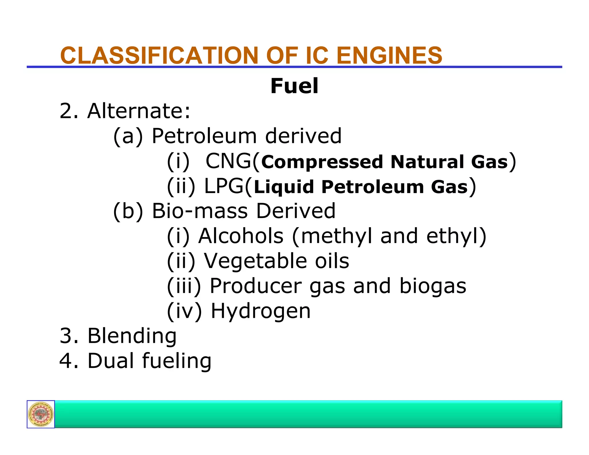 CLASSIFICATION OF IC ENGINES
Fuel

2. Alternate:
(a) Petroleum derived
(i) CNG(Compressed Natural Gas)
(ii) LPG(Liquid Petroleum Gas)
(b) Bio-mass Derived
(i) Alcohols (methyl and ethyl)
(ii) Vegetable oils
V
t bl
il
(iii) Producer gas and biogas
(iv) Hydrogen
3. Blending
4. Dual fueling
g

 