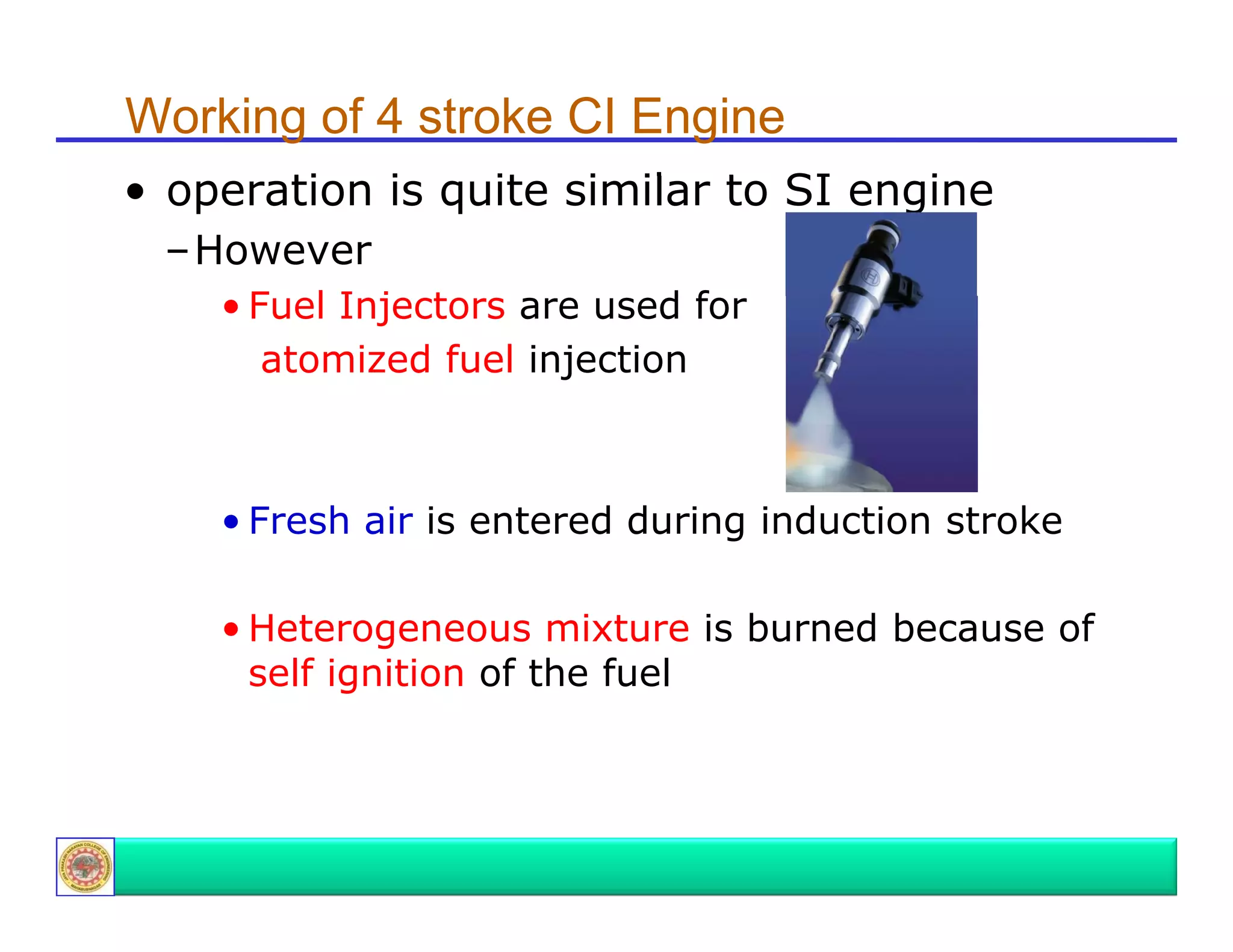 Working of 4 stroke CI Engine
• operation i quite similar t SI engine
ti
is
it i il to
i
–However
• F l Injectors are used for
Fuel I j t
df
atomized fuel injection

• Fresh air is entered during induction stroke
g
• Heterogeneous mixture is burned because of
self ignition of the fuel

 