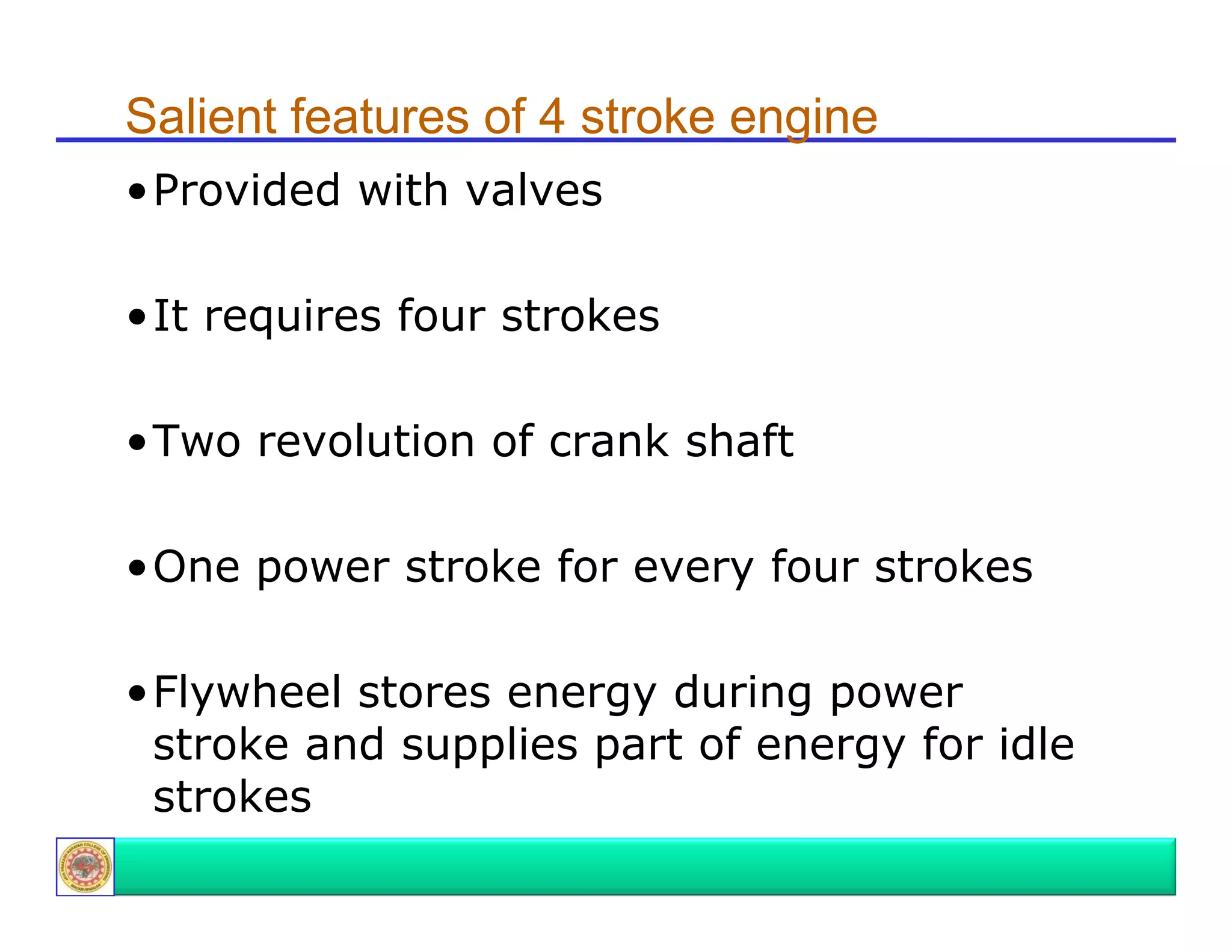 Salient features of 4 stroke engine
•Provided with valves
P
id d ith
l
•It requires four strokes
•Two revolution of crank shaft
•One power stroke for every four strokes
•Flywheel stores energy during power
stroke and supplies part of energy for idle
strokes

 
