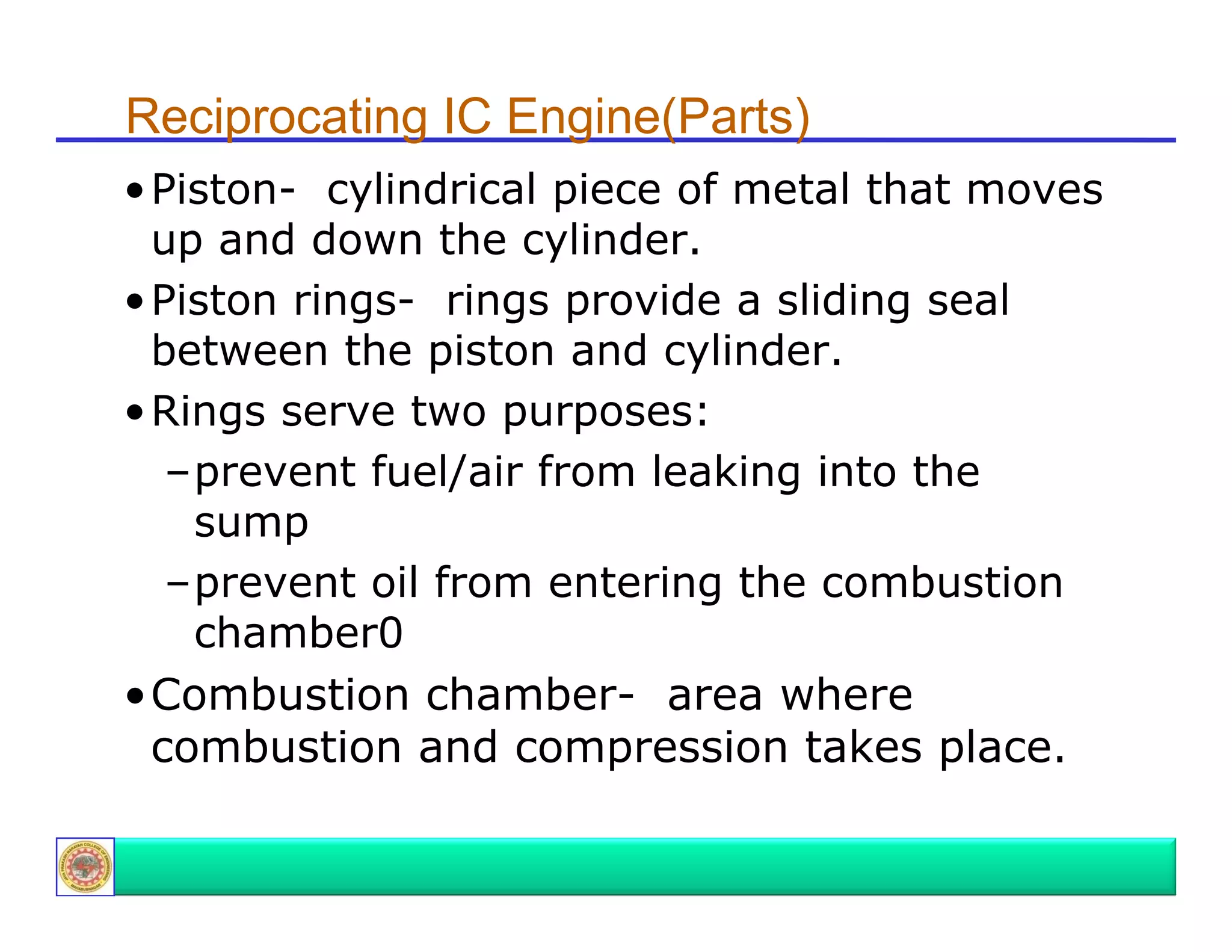 Reciprocating IC Engine(Parts)
• Pi t
Piston- cylindrical piece of metal th t moves
li d i l i
f
t l that
up and down the cylinder.
• Piston rings rings provide a sliding seal
ringsbetween the piston and cylinder.
• Rings serve two purposes:
–prevent fuel/air from leaking into the
sump
–prevent oil from entering the combustion
chamber0
•Combustion chamber- area where
combustion and compression takes place.

 