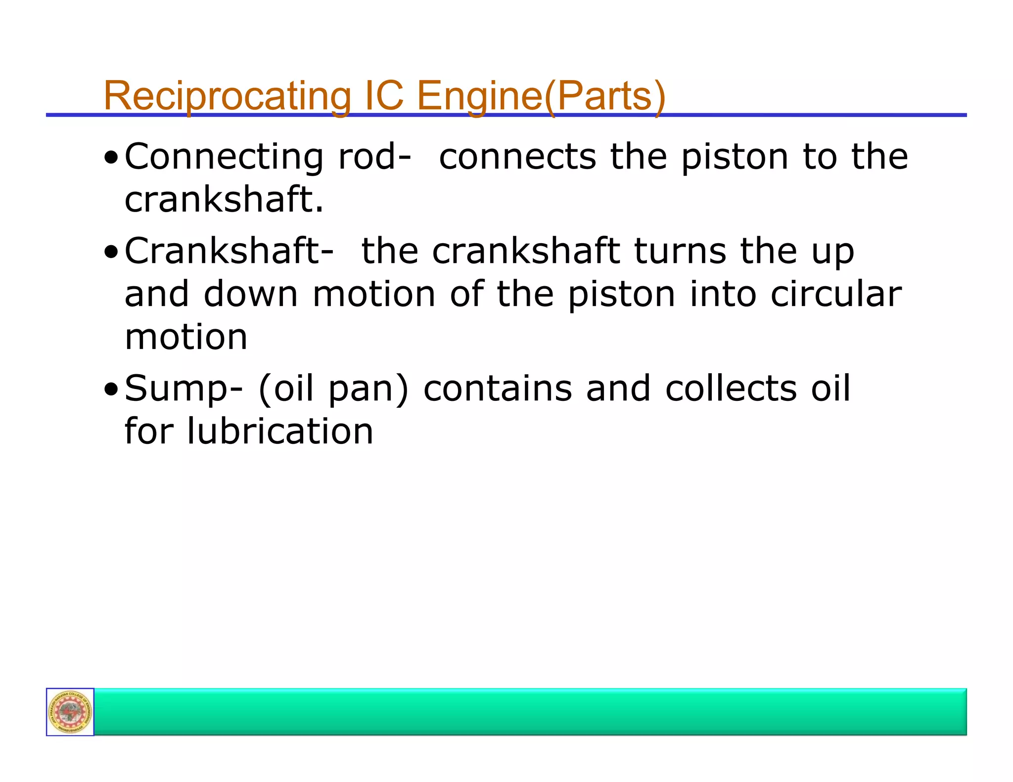 Reciprocating IC Engine(Parts)
•Connecting rod- connects th piston t the
C
ti
d
t the i t
to th
crankshaft.
•Crankshaft- th crankshaft turns the up
C
k h ft the
k h ft t
th
and down motion of the piston into circular
motion
•Sump- (oil pan) contains and collects oil
for lubrication

 