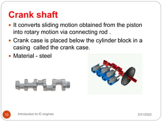 Crank shaft
 It converts sliding motion obtained from the piston
into rotary motion via connecting rod .
 Crank case is placed below the cylinder block in a
casing called the crank case.
 Material - steel
3/31/2022
Introduction to IC engines
10
 
