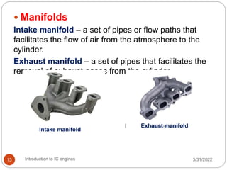  Manifolds
Intake manifold – a set of pipes or flow paths that
facilitates the flow of air from the atmosphere to the
cylinder.
Exhaust manifold – a set of pipes that facilitates the
removal of exhaust gases from the cylinder.
3/31/2022
Introduction to IC engines
13
Intake manifold
Exhaust manifold
 