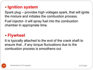 3/31/2022
Introduction to IC engines
14
 Ignition system
Spark plug – provides high voltages spark, that will ignite
the mixture and initiates the combustion process.
Fuel injector- it will spray fuel into the combustion
chamber in appropriate time.
 Flywheel
It is typically attached to the end of the crank shaft to
ensure that , if any torque fluctuations due to the
combustion process is smoothens out
 